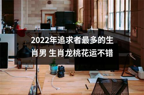 2025年追求者多的生肖男生肖龙桃花运不错