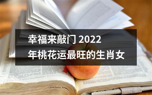 <h3>幸福来敲门2025年桃花运旺的生肖女