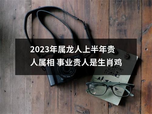 2025年属龙人上半年贵人属相事业贵人是生肖鸡