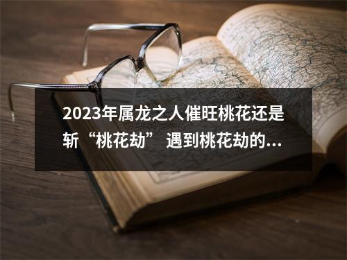 2025年属龙之人催旺桃花还是斩“桃花劫”遇到桃花劫的时间