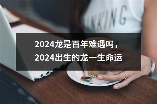 <h3>2024龙是百年难遇吗，2024出生的龙一生命运