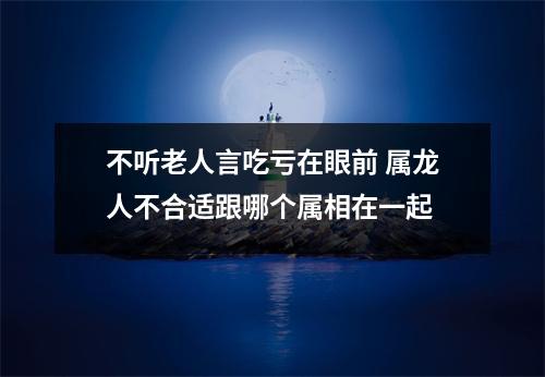 不听老人言吃亏在眼前属龙人不合适跟哪个属相在一起