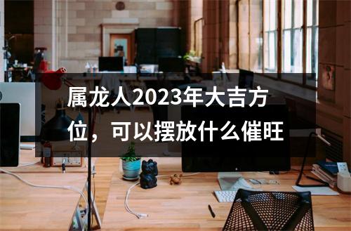 属龙人2025年大吉方位，可以摆放什么催旺