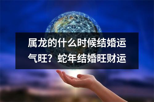 属龙的什么时候结婚运气旺？蛇年结婚旺财运