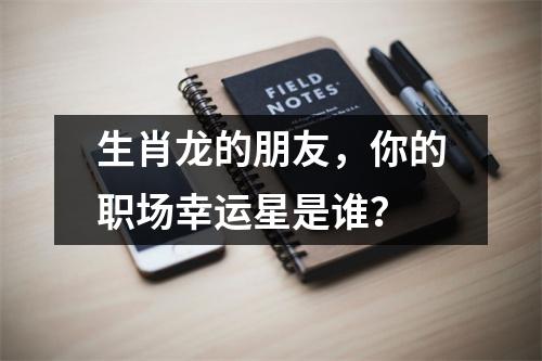 生肖龙的朋友，你的职场幸运星是谁？