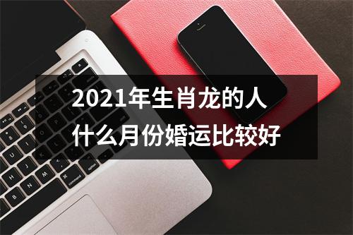 2025年生肖龙的人什么月份婚运比较好