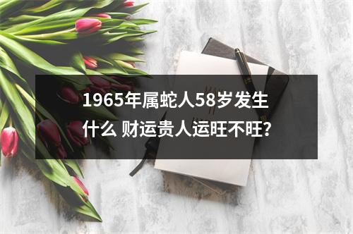 1965年属蛇人58岁发生什么财运贵人运旺不旺？