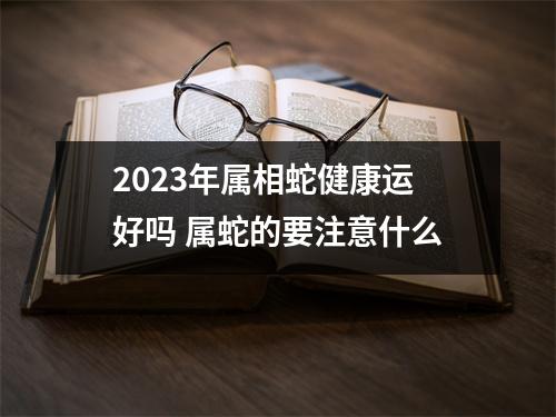 2025年属相蛇健康运好吗属蛇的要注意什么