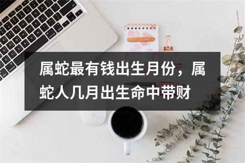 <h3>属蛇有钱出生月份，属蛇人几月出生命中带财