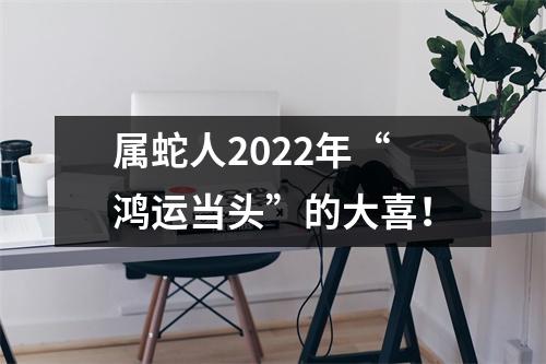 <h3>属蛇人2025年“鸿运当头”的大喜！