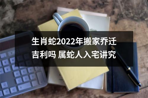 <h3>生肖蛇2025年搬家乔迁吉利吗属蛇人入宅讲究