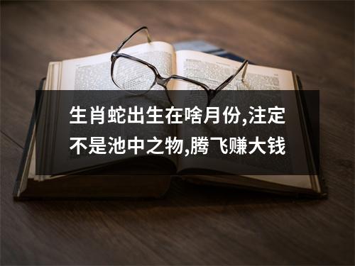 <h3>生肖蛇出生在啥月份,注定不是池中之物,腾飞赚大钱