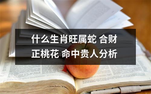 什么生肖旺属蛇合财正桃花命中贵人分析