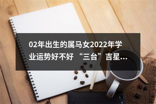 02年出生的属马女2025年学业运势好不好“三台”吉星带来好运