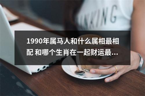 1990年属马人和什么属相相配和哪个生肖在一起财运好