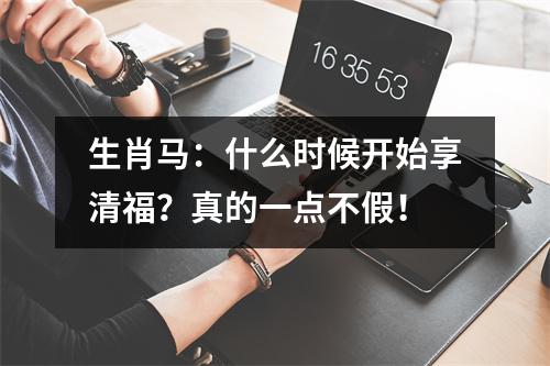 生肖马：什么时候开始享清福？真的一点不假！