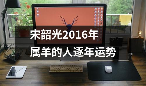 宋韶光2016年属羊的人逐年运势