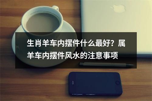 生肖羊车内摆件什么好？属羊车内摆件风水的注意事项