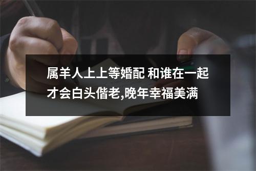 <h3>属羊人上上等婚配和谁在一起才会白头偕老,晚年幸福美满