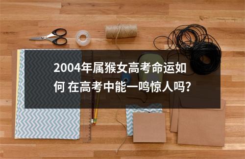 2004年属猴女高考命运如何在高考中能一鸣惊人吗？