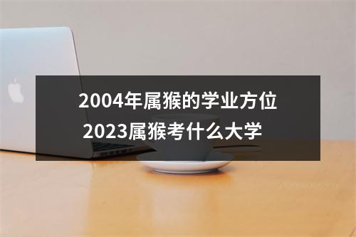 2004年属猴的学业方位2025属猴考什么大学