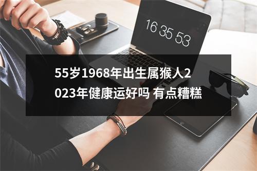 55岁1968年出生属猴人2025年健康运好吗有点糟糕