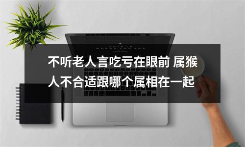 不听老人言吃亏在眼前属猴人不合适跟哪个属相在一起