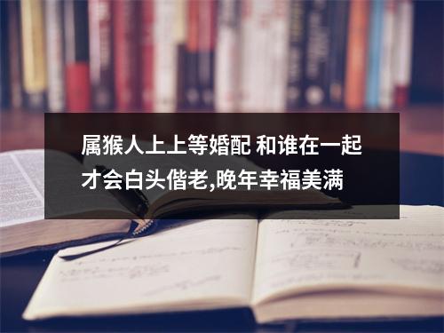 属猴人上上等婚配和谁在一起才会白头偕老,晚年幸福美满