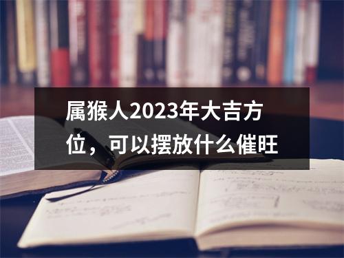 属猴人2025年大吉方位，可以摆放什么催旺