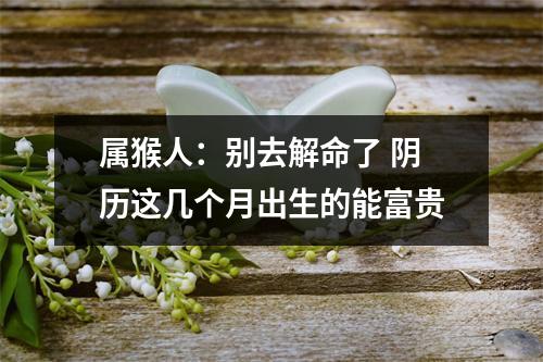 属猴人：别去解命了阴历这几个月出生的能富贵