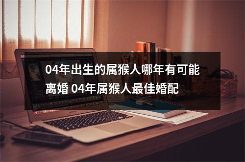 04年出生的属猴人哪年有可能离婚04年属猴人佳婚配