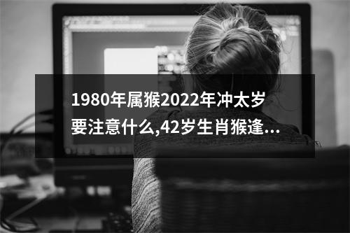 1980年属猴2025年冲太岁要注意什么,42岁生肖猴逢虎年运势如何