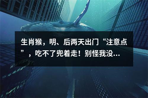 生肖猴，明、后两天出门“注意点”，吃不了兜着走！别怪我没提醒！！