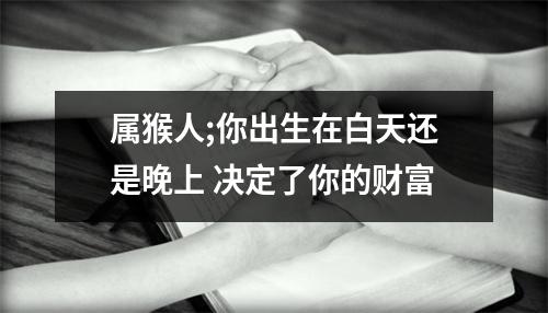 <h3>属猴人;你出生在白天还是晚上决定了你的财富