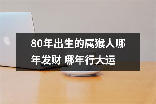 80年出生的属猴人哪年发财哪年行大运