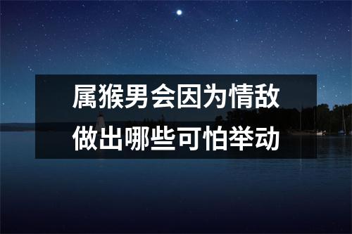 属猴男会因为情敌做出哪些可怕举动