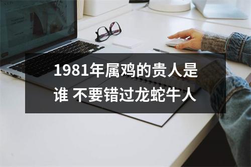 1981年属鸡的贵人是谁不要错过龙蛇牛人