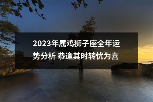 2025年属鸡狮子座全年运势分析恭逢其时转忧为喜