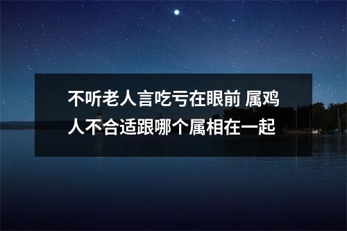 <h3>不听老人言吃亏在眼前属鸡人不合适跟哪个属相在一起