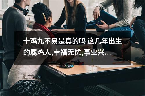 十鸡九不易是真的吗这几年出生的属鸡人,幸福无忧,事业兴旺