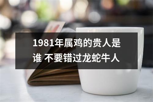 1981年属鸡的贵人是谁不要错过龙蛇牛人