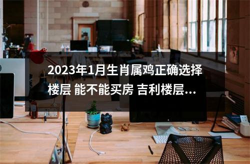 2025年1月生肖属鸡正确选择楼层能不能买房吉利楼层是什么