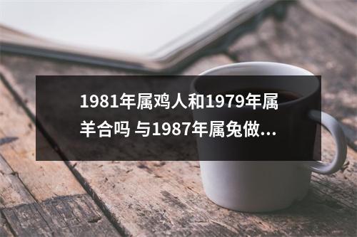 <h3>1981年属鸡人和1979年属羊合吗与1987年属兔做夫妻好吗