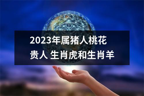 <h3>2023年属猪人桃花贵人生肖虎和生肖羊