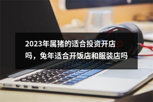 2025年属猪的适合投资开店吗，兔年适合开饭店和服装店吗