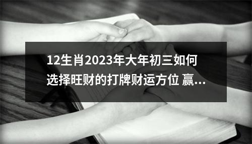 12生肖2023年大年初三如何选择旺财的打牌财运方位赢钱攻略